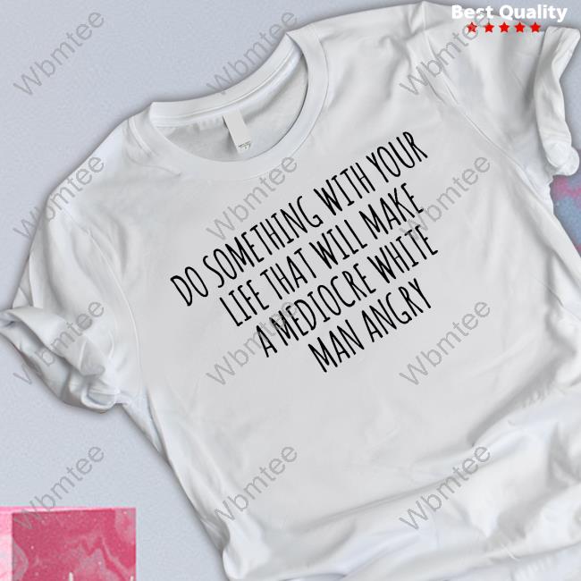 Do Something With Your Life That Will Make A Mediocre White Man Angry Shirt Do Something With Your Life That Will Make A Mediocre White Man Angry Shirt