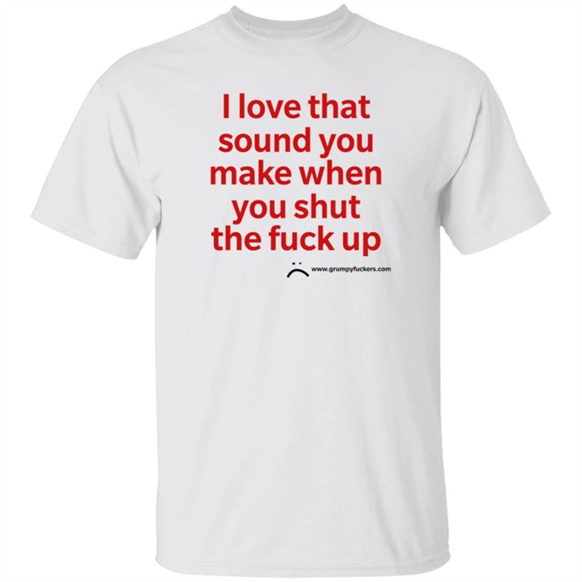 Grumpy Fuckers Store I Love That Sound You Make When You Shut The Fuck Up Shirt Jo Isabitch