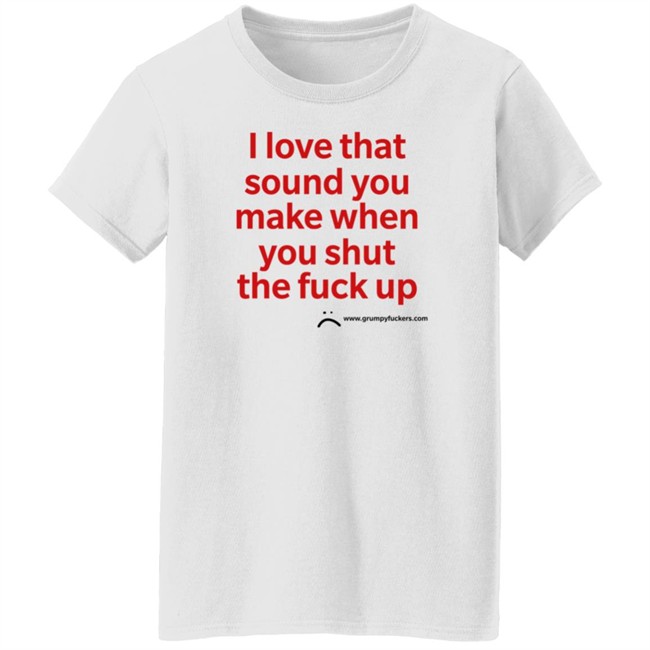 Grumpy Fuckers Store I Love That Sound You Make When You Shut The Fuck Up Shirt Jo Isabitch Grumpy Fuckers Store I Love That Sound You Make When You Shut The Fuck Up Shirt Jo Isabitch