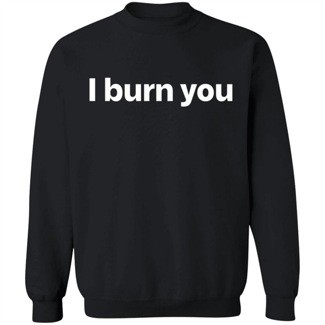 I Burn You T Shirt I Burn You T Shirt