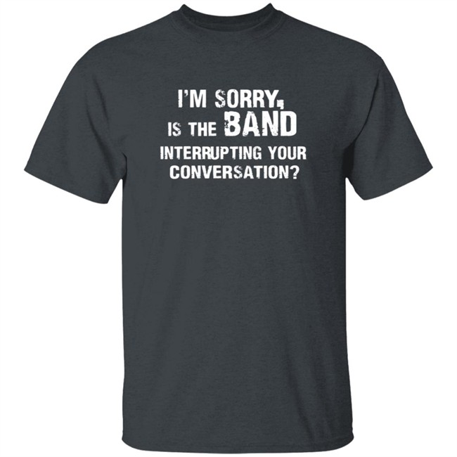 Im Sorry Is The Band Interrup Ting Your Conversation Shirt Im Sorry Is The Band Interrup Ting Your Conversation Shirt