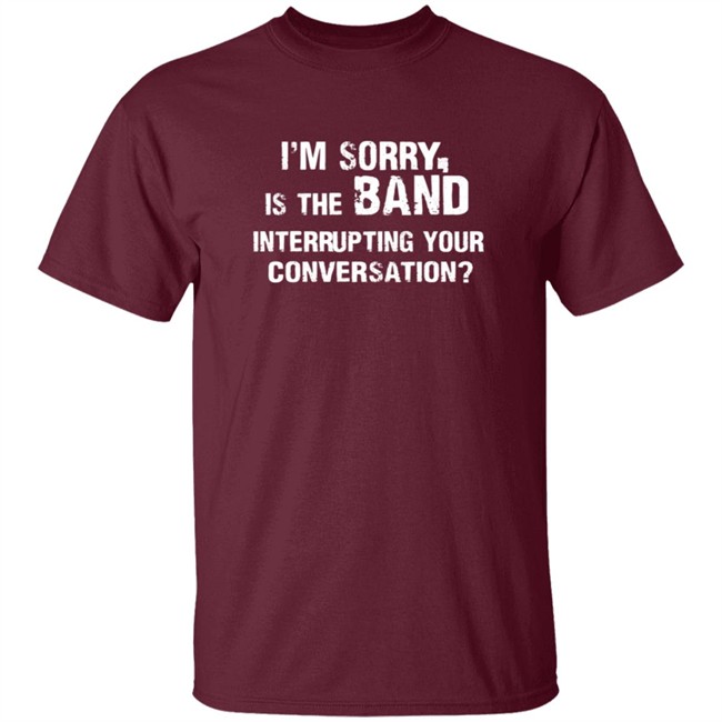 Im Sorry Is The Band Interrup Ting Your Conversation Shirt Im Sorry Is The Band Interrup Ting Your Conversation Shirt