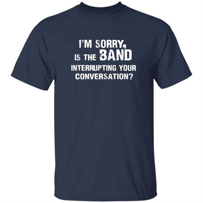 Im Sorry Is The Band Interrup Ting Your Conversation Shirt Im Sorry Is The Band Interrup Ting Your Conversation Shirt