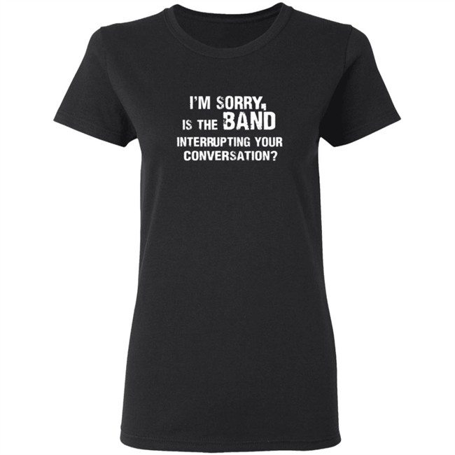 Im Sorry Is The Band Interrup Ting Your Conversation Shirt Im Sorry Is The Band Interrup Ting Your Conversation Shirt