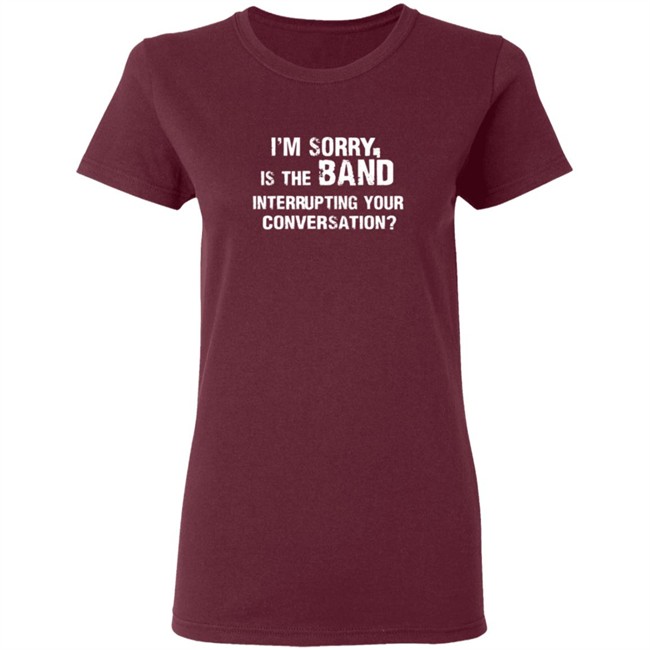 Im Sorry Is The Band Interrup Ting Your Conversation Shirt Im Sorry Is The Band Interrup Ting Your Conversation Shirt