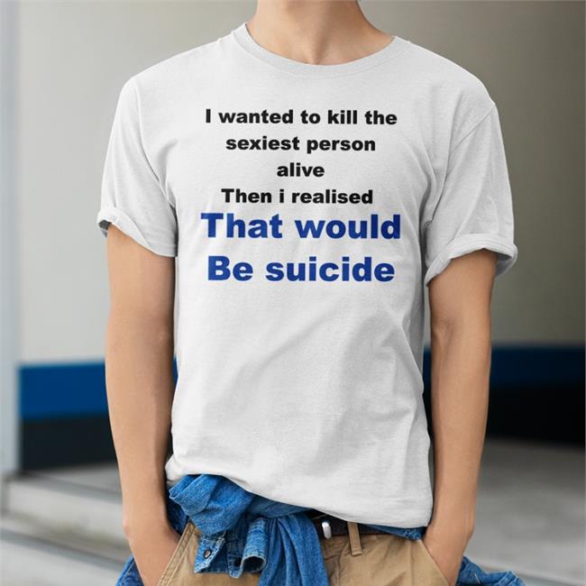 Shirts That Go Hard I Wanted To Kill The Sexiest Person Alive Then I Realised That Would Be Suicide Shirt Shirtsthtgohard