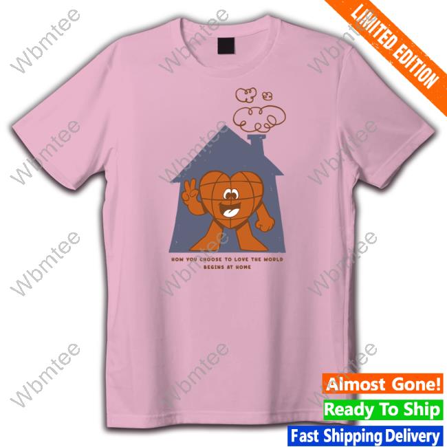 Official How You Choose To Love The World Begins At Home Shirt Hoodie