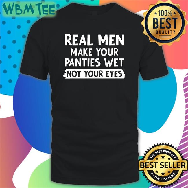 Shirts That Go Hard Real Men Make You Panties Wet Not Your Eyes Edition Limited Tee Shirts Shirtsthtgohard