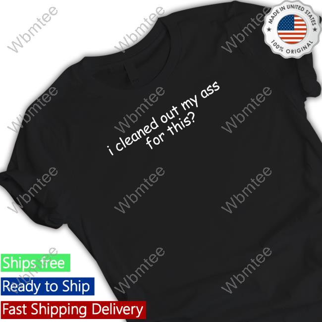 I Cleaned Out My Ass For This T Shirt