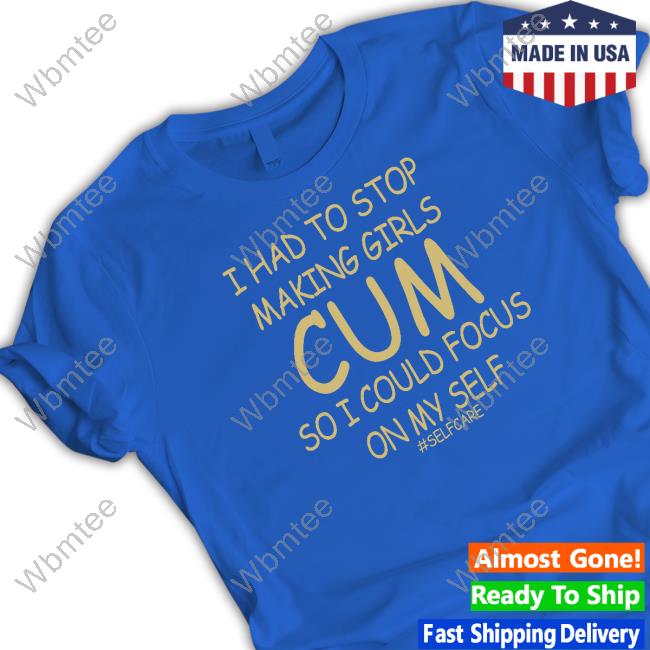 Official Shirts That Go Hard I Had To Stop Making Girls Cum So I Could Focus On My Self #Selfcare Shirt