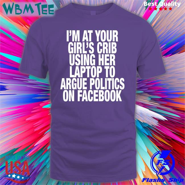 I’M At Your Girl’S Crib Using Her Laptop To Argue Politics On Facebook Shirt Shirts That Go Hard