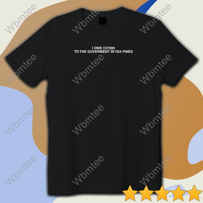 Shirts That Go Hard Shirtsthtgohard I Owe £37000 To The Goverment In Tax Fines Shirt