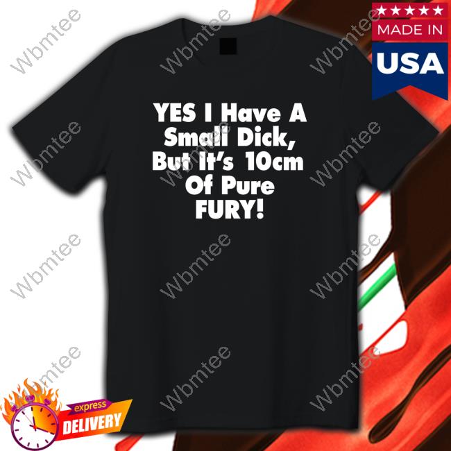Yes I Have A Small Dick But It's 10Cm Of Pure Fury TShirts Shirts That Go Hard