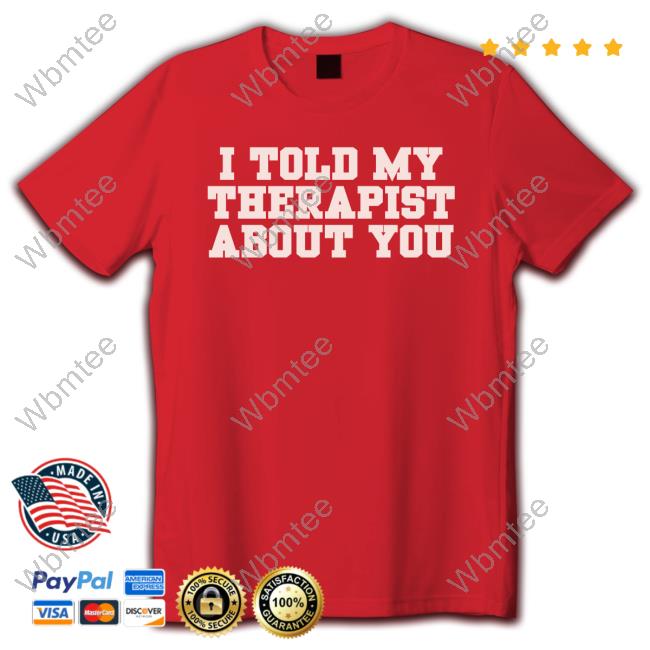 I Told My Therapist About You Limited Edition Shirts