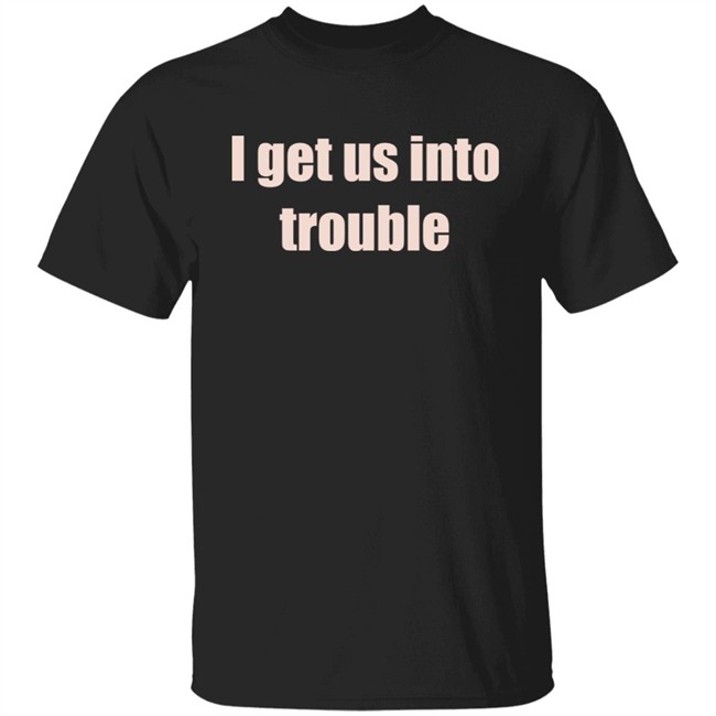 I Get Us Into Trouble Shirt I Get Us Into Trouble Shirt