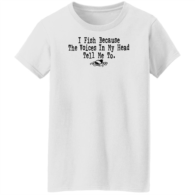 I Fish Because The Voices In My Head Tell Me To T Shirt I Fish Because The Voices In My Head Tell Me To T Shirt