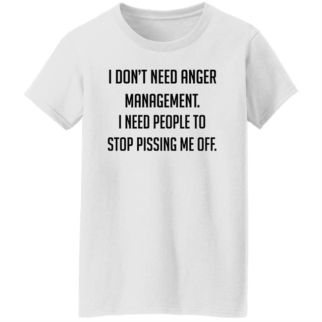 I Don't Need Anger Management I Need People To Stop Pissing Me Off Shirt I Don't Need Anger Management I Need People To Stop Pissing Me Off Shirt
