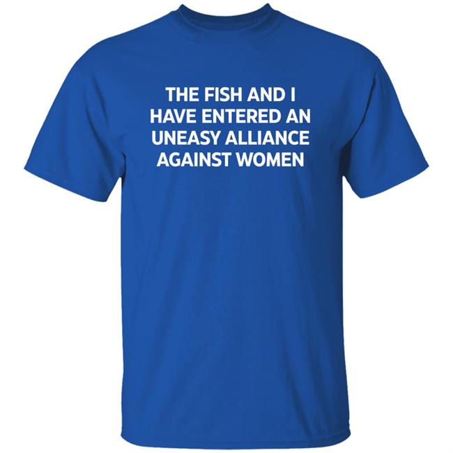 The Fish And I Have Entered An Uneasy Alliance Against Women Shirt The Fish And I Have Entered An Uneasy Alliance Against Women Shirt