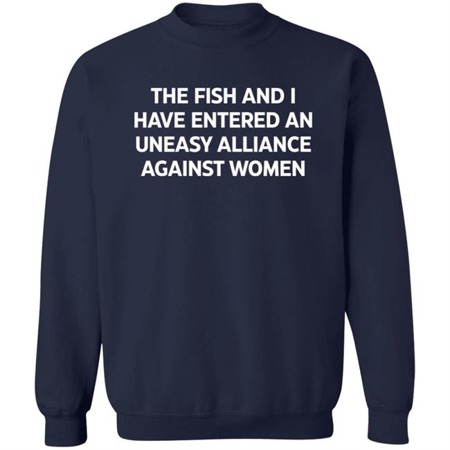 The Fish And I Have Entered An Uneasy Alliance Against Women Shirt The Fish And I Have Entered An Uneasy Alliance Against Women Shirt