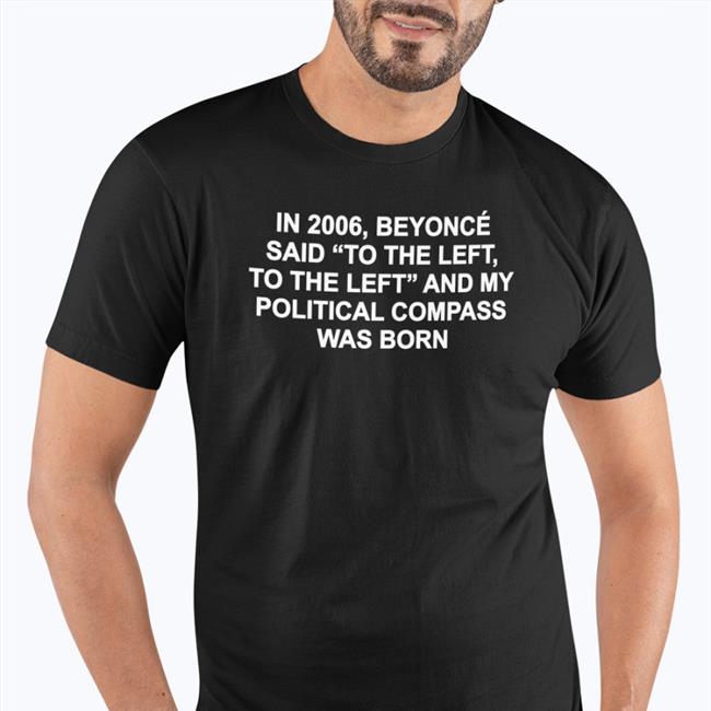 Shirts That Go Hard In 2006 Beyonce Said To The Left And My Political Compass Was Born Shirts Shirtsthtgohard