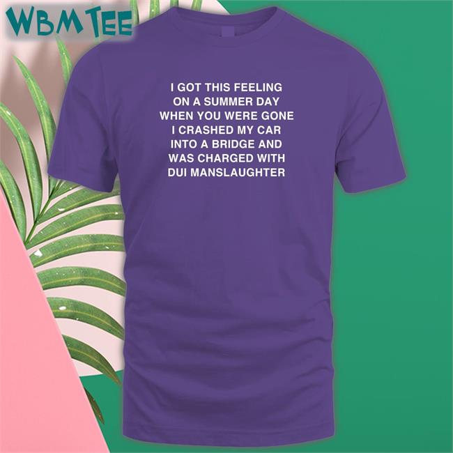 Shirts That Go Hard I Got This Feeling On A Summer Day When You Were Gone I Crashed My Car Into A Bridge And Was Charged With Dui Manslaughter Shirt