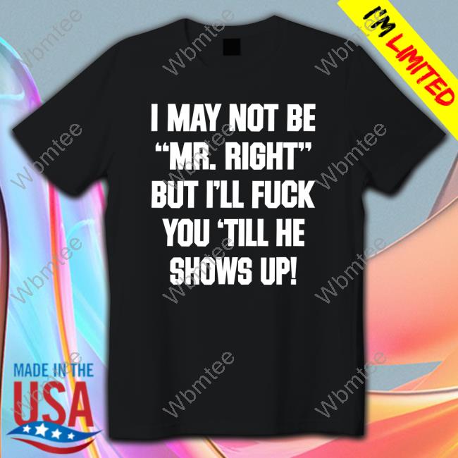 I May Not Be Mr Right But I'll Fuck You Till He Shows Up Shirt Shirts That Go Hard