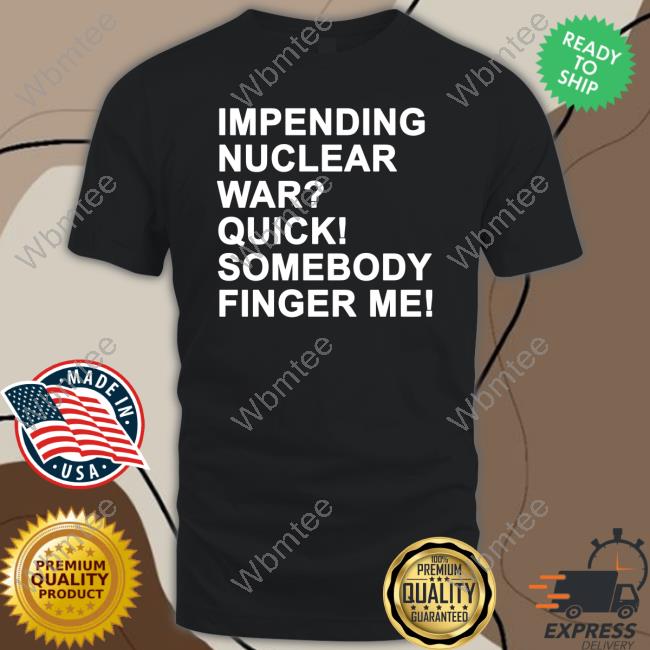 Shirts That Go Hard Impending Nuclear War Quick Somebody Finger Me T Shirts