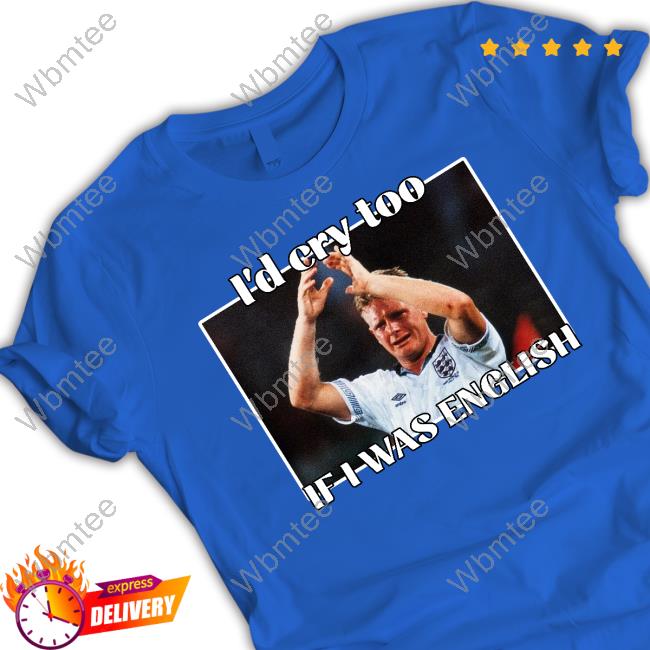 Gazza I'd Cry Too If I Was English Tee I'd Cry Too If I Was English T Shirts